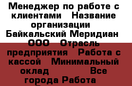 Менеджер по работе с клиентами › Название организации ­ Байкальский Меридиан, ООО › Отрасль предприятия ­ Работа с кассой › Минимальный оклад ­ 30 000 - Все города Работа » Вакансии   . Московская обл.
